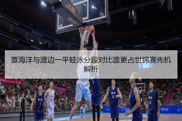 覃海洋与渡边一平蛙泳分段对比谁更占世锦赛先机解析